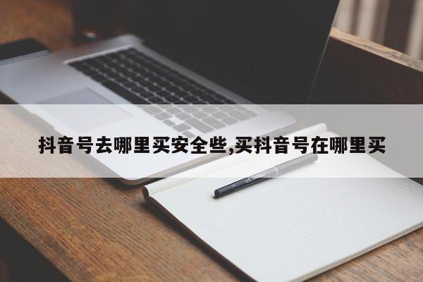 抖音号去哪里买安全些,买抖音号在哪里买