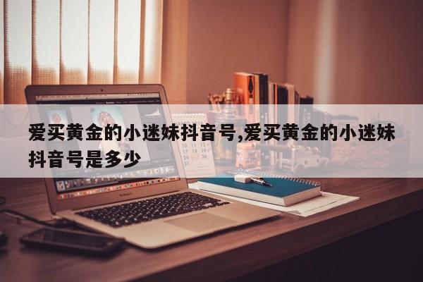 爱买黄金的小迷妹抖音号,爱买黄金的小迷妹抖音号是多少