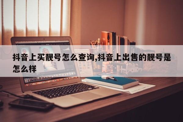 抖音上买靓号怎么查询,抖音上出售的靓号是怎么样